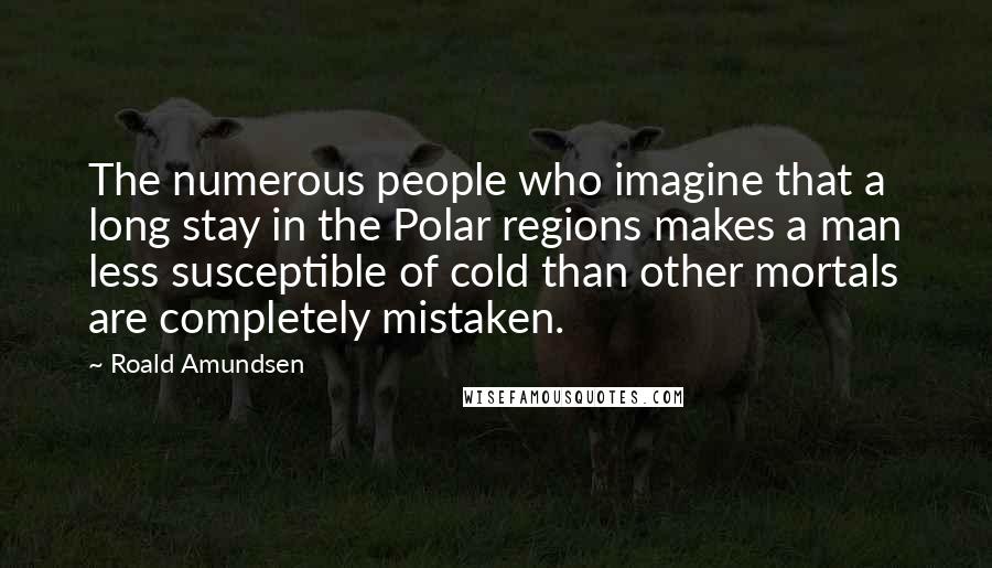 Roald Amundsen Quotes: The numerous people who imagine that a long stay in the Polar regions makes a man less susceptible of cold than other mortals are completely mistaken.