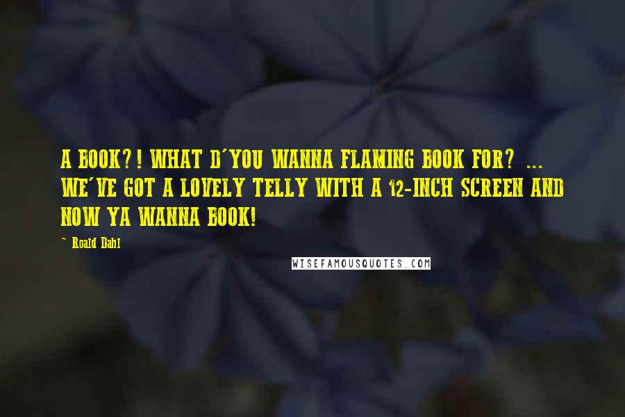 Roald Dahl Quotes: A BOOK?! WHAT D'YOU WANNA FLAMING BOOK FOR? ... WE'VE GOT A LOVELY TELLY WITH A 12-INCH SCREEN AND NOW YA WANNA BOOK!