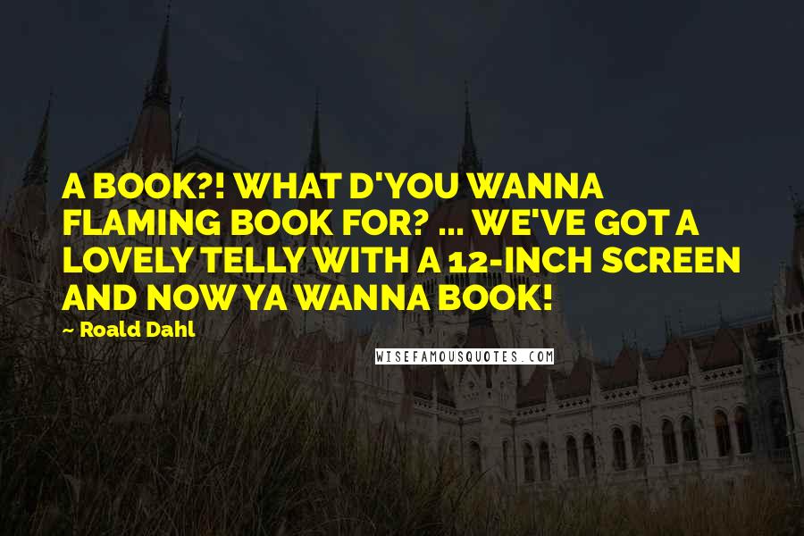 Roald Dahl Quotes: A BOOK?! WHAT D'YOU WANNA FLAMING BOOK FOR? ... WE'VE GOT A LOVELY TELLY WITH A 12-INCH SCREEN AND NOW YA WANNA BOOK!