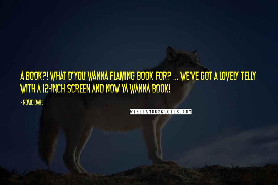 Roald Dahl Quotes: A BOOK?! WHAT D'YOU WANNA FLAMING BOOK FOR? ... WE'VE GOT A LOVELY TELLY WITH A 12-INCH SCREEN AND NOW YA WANNA BOOK!