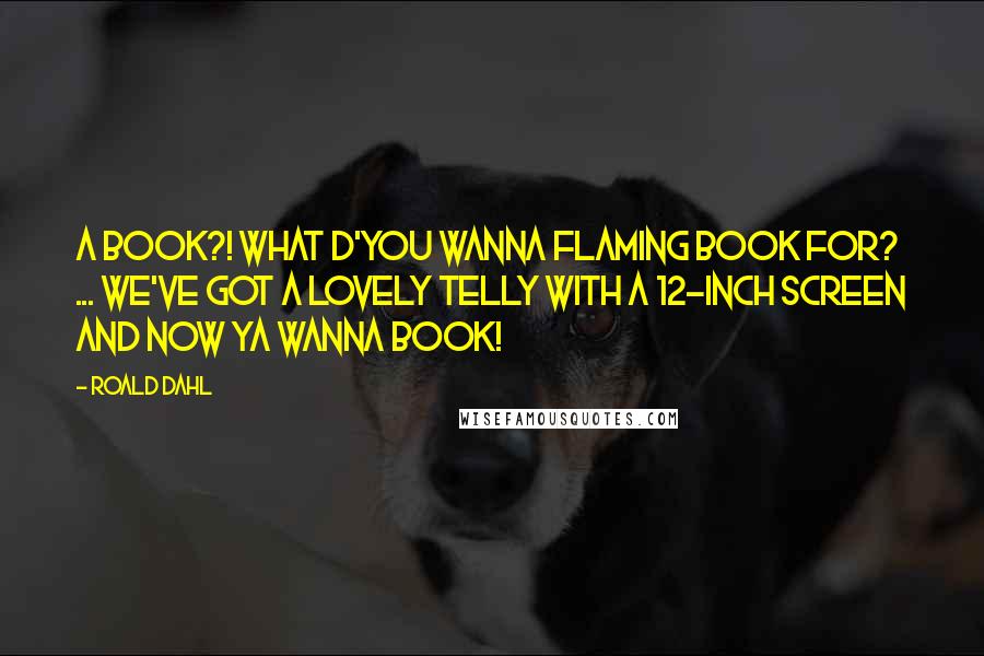 Roald Dahl Quotes: A BOOK?! WHAT D'YOU WANNA FLAMING BOOK FOR? ... WE'VE GOT A LOVELY TELLY WITH A 12-INCH SCREEN AND NOW YA WANNA BOOK!