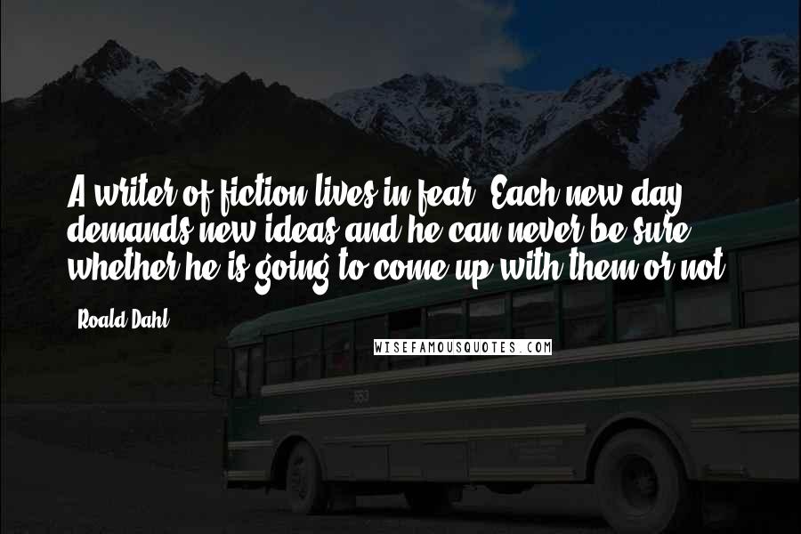 Roald Dahl Quotes: A writer of fiction lives in fear. Each new day demands new ideas and he can never be sure whether he is going to come up with them or not.