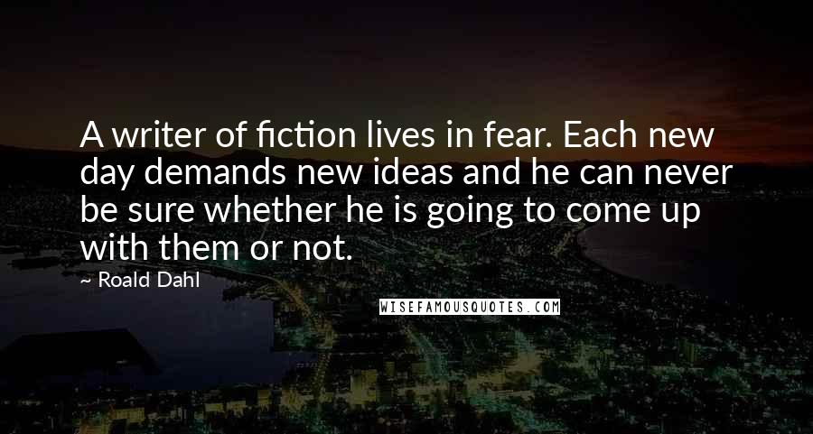 Roald Dahl Quotes: A writer of fiction lives in fear. Each new day demands new ideas and he can never be sure whether he is going to come up with them or not.