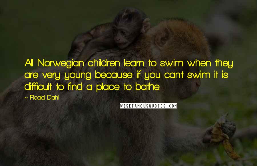 Roald Dahl Quotes: All Norwegian children learn to swim when they are very young because if you can't swim it is difficult to find a place to bathe.