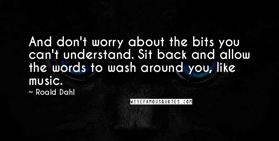 Roald Dahl Quotes: And don't worry about the bits you can't understand. Sit back and allow the words to wash around you, like music.