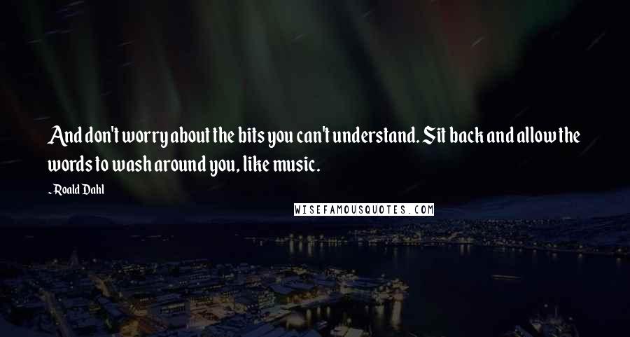 Roald Dahl Quotes: And don't worry about the bits you can't understand. Sit back and allow the words to wash around you, like music.