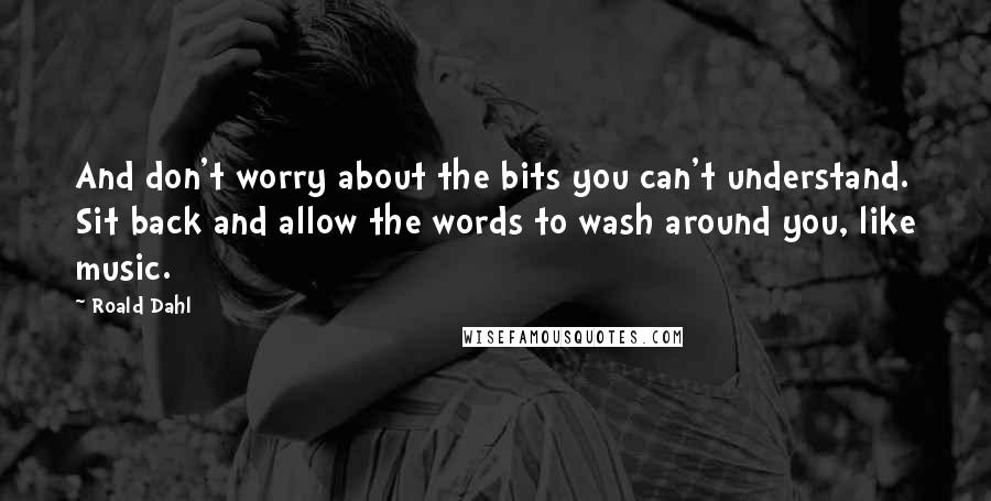 Roald Dahl Quotes: And don't worry about the bits you can't understand. Sit back and allow the words to wash around you, like music.