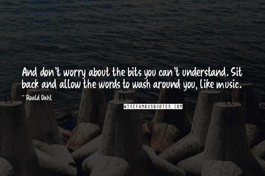 Roald Dahl Quotes: And don't worry about the bits you can't understand. Sit back and allow the words to wash around you, like music.