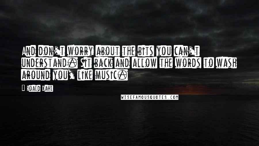 Roald Dahl Quotes: And don't worry about the bits you can't understand. Sit back and allow the words to wash around you, like music.