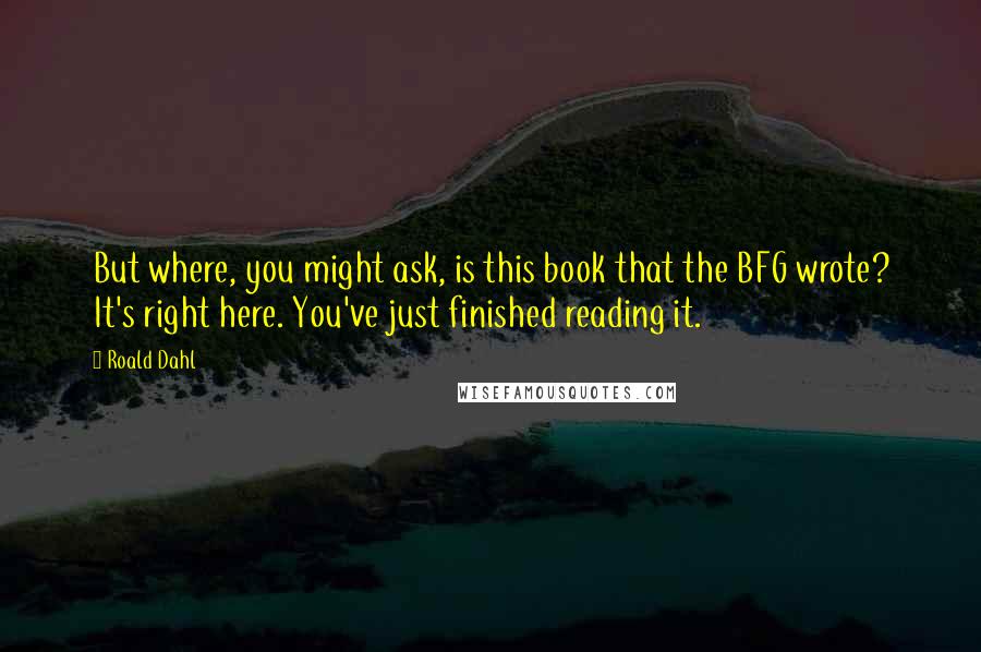 Roald Dahl Quotes: But where, you might ask, is this book that the BFG wrote? It's right here. You've just finished reading it.