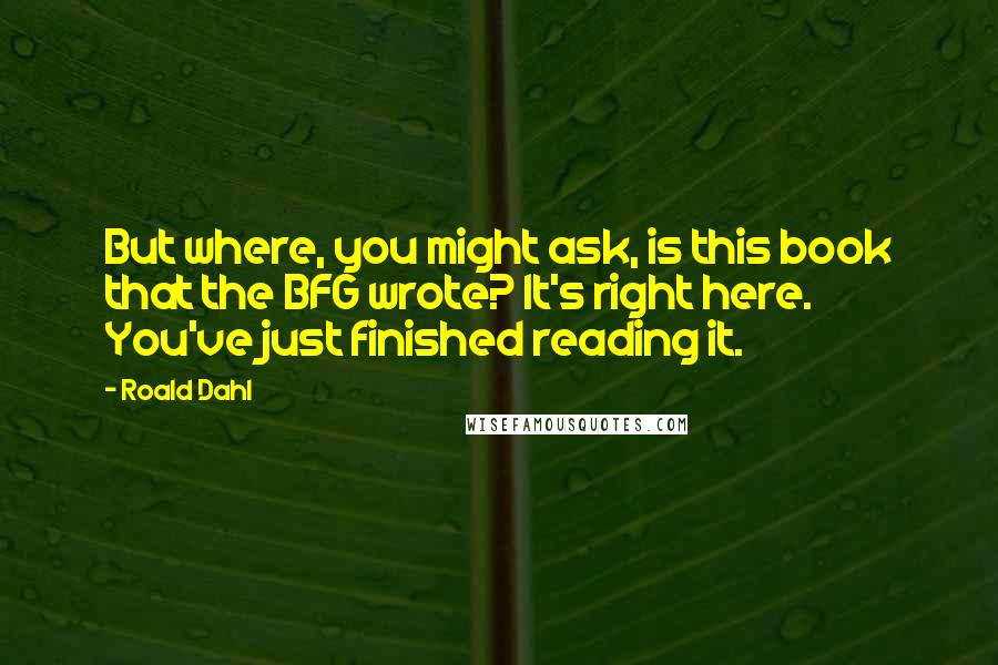 Roald Dahl Quotes: But where, you might ask, is this book that the BFG wrote? It's right here. You've just finished reading it.