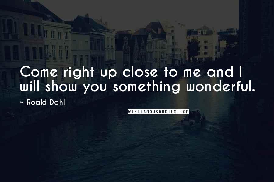 Roald Dahl Quotes: Come right up close to me and I will show you something wonderful.
