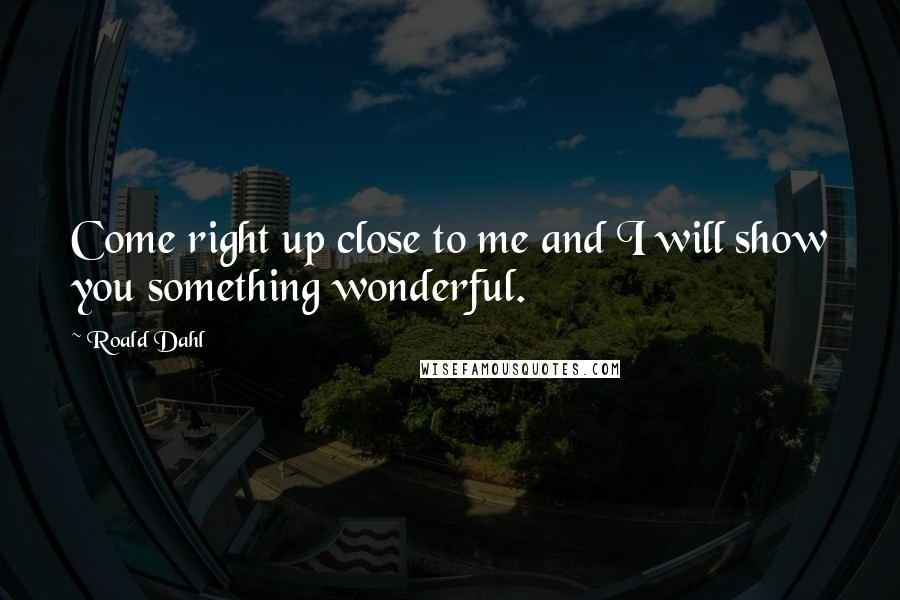 Roald Dahl Quotes: Come right up close to me and I will show you something wonderful.