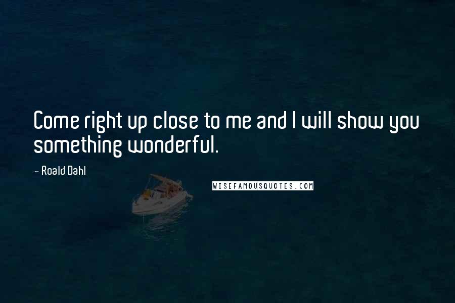 Roald Dahl Quotes: Come right up close to me and I will show you something wonderful.