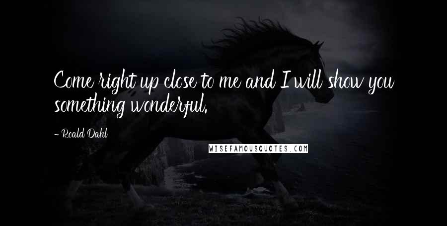 Roald Dahl Quotes: Come right up close to me and I will show you something wonderful.