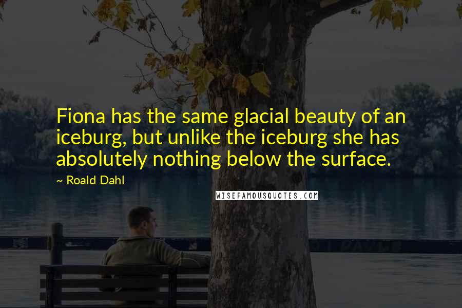 Roald Dahl Quotes: Fiona has the same glacial beauty of an iceburg, but unlike the iceburg she has absolutely nothing below the surface.