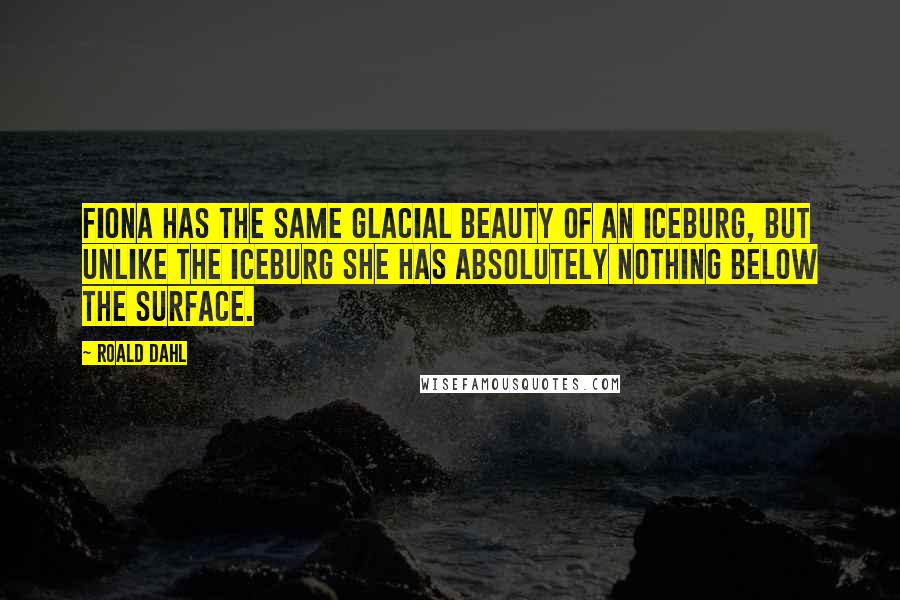 Roald Dahl Quotes: Fiona has the same glacial beauty of an iceburg, but unlike the iceburg she has absolutely nothing below the surface.