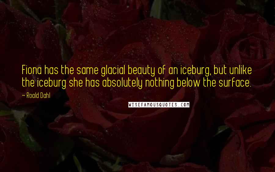 Roald Dahl Quotes: Fiona has the same glacial beauty of an iceburg, but unlike the iceburg she has absolutely nothing below the surface.