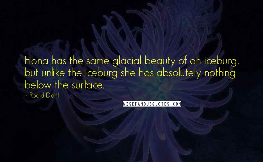 Roald Dahl Quotes: Fiona has the same glacial beauty of an iceburg, but unlike the iceburg she has absolutely nothing below the surface.