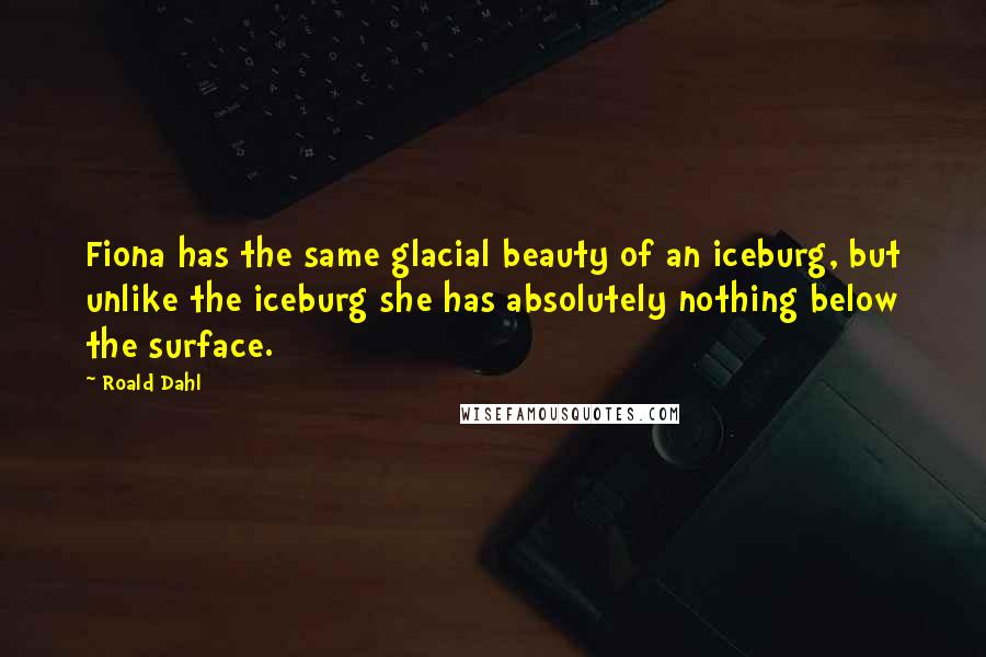 Roald Dahl Quotes: Fiona has the same glacial beauty of an iceburg, but unlike the iceburg she has absolutely nothing below the surface.