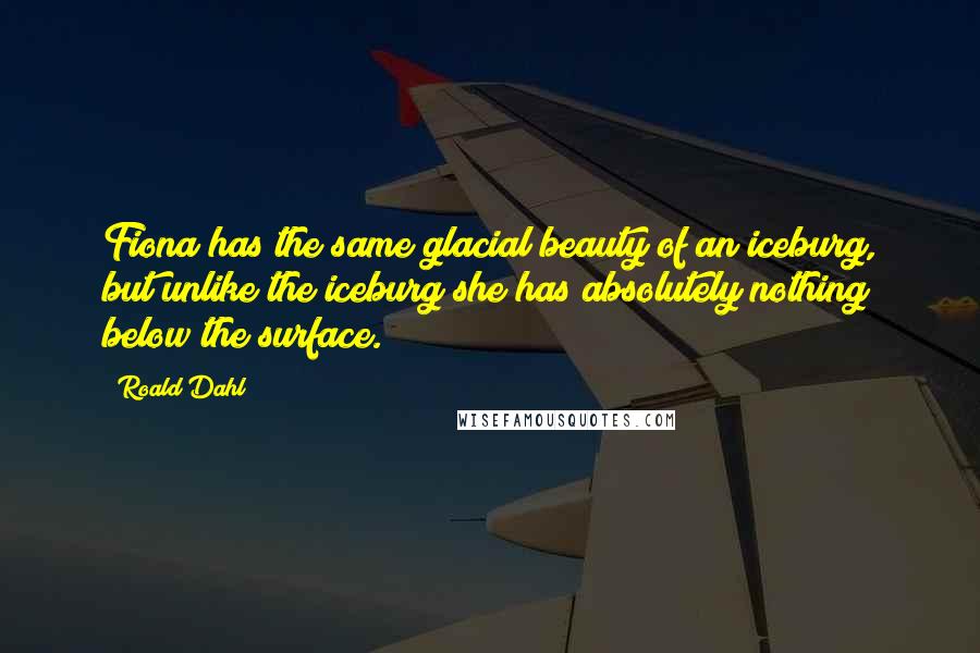 Roald Dahl Quotes: Fiona has the same glacial beauty of an iceburg, but unlike the iceburg she has absolutely nothing below the surface.