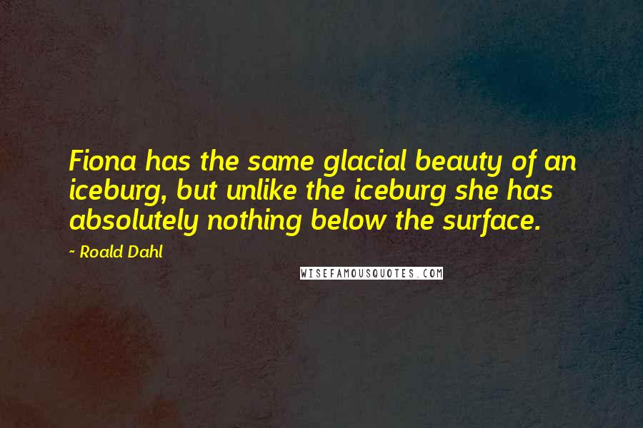 Roald Dahl Quotes: Fiona has the same glacial beauty of an iceburg, but unlike the iceburg she has absolutely nothing below the surface.