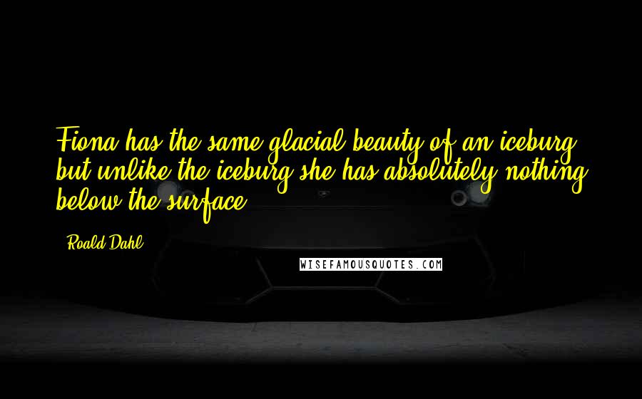 Roald Dahl Quotes: Fiona has the same glacial beauty of an iceburg, but unlike the iceburg she has absolutely nothing below the surface.