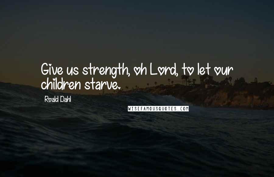 Roald Dahl Quotes: Give us strength, oh Lord, to let our children starve.