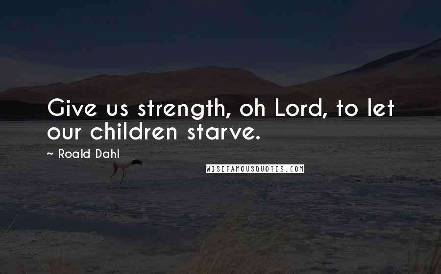 Roald Dahl Quotes: Give us strength, oh Lord, to let our children starve.