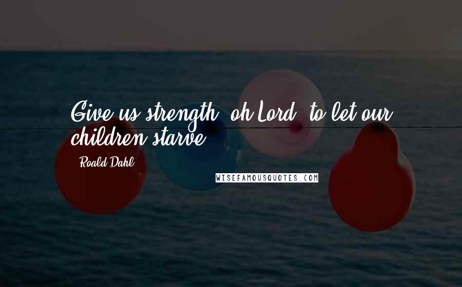 Roald Dahl Quotes: Give us strength, oh Lord, to let our children starve.