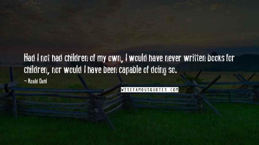 Roald Dahl Quotes: Had I not had children of my own, I would have never written books for children, nor would I have been capable of doing so.