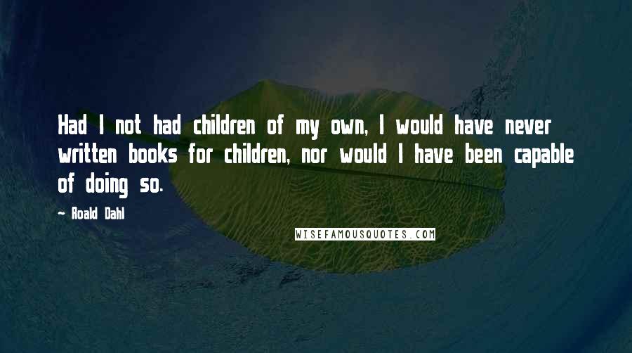 Roald Dahl Quotes: Had I not had children of my own, I would have never written books for children, nor would I have been capable of doing so.