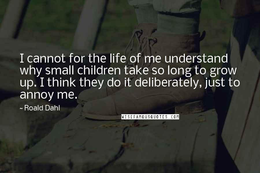 Roald Dahl Quotes: I cannot for the life of me understand why small children take so long to grow up. I think they do it deliberately, just to annoy me.