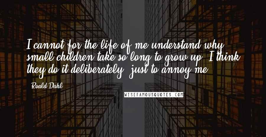 Roald Dahl Quotes: I cannot for the life of me understand why small children take so long to grow up. I think they do it deliberately, just to annoy me.