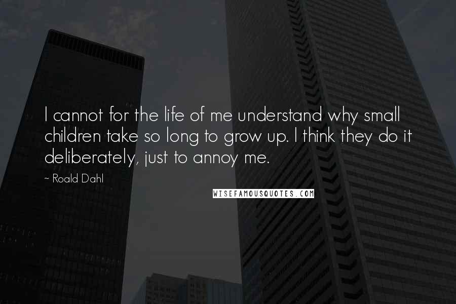 Roald Dahl Quotes: I cannot for the life of me understand why small children take so long to grow up. I think they do it deliberately, just to annoy me.