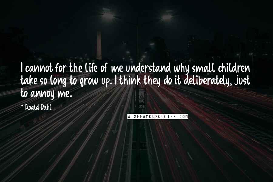 Roald Dahl Quotes: I cannot for the life of me understand why small children take so long to grow up. I think they do it deliberately, just to annoy me.