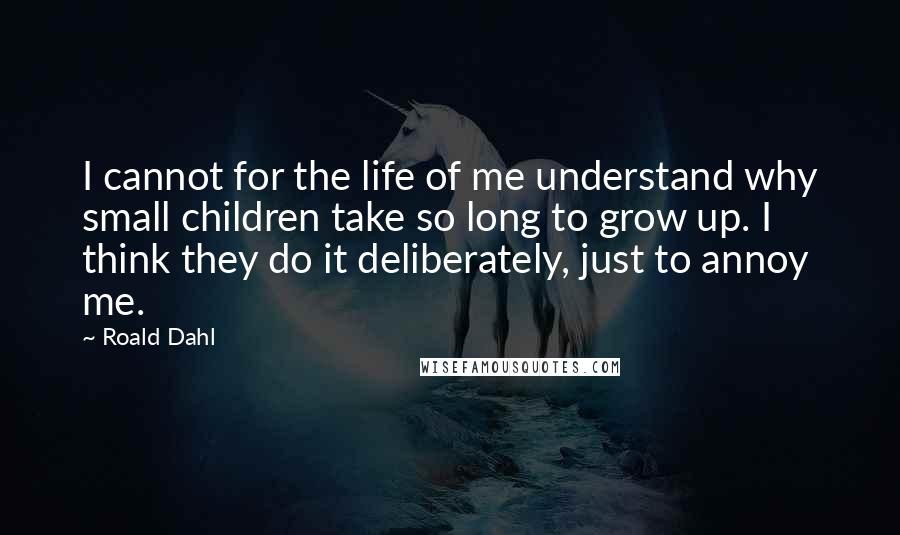 Roald Dahl Quotes: I cannot for the life of me understand why small children take so long to grow up. I think they do it deliberately, just to annoy me.