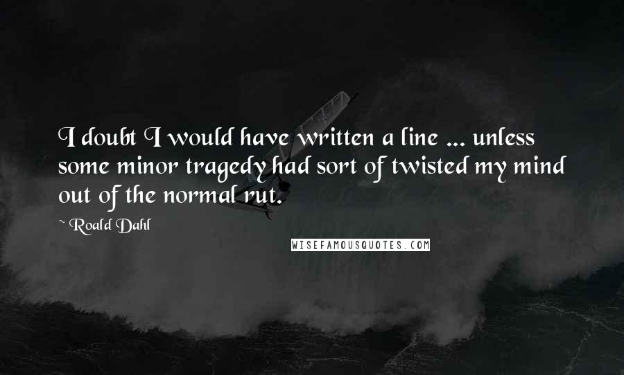 Roald Dahl Quotes: I doubt I would have written a line ... unless some minor tragedy had sort of twisted my mind out of the normal rut.