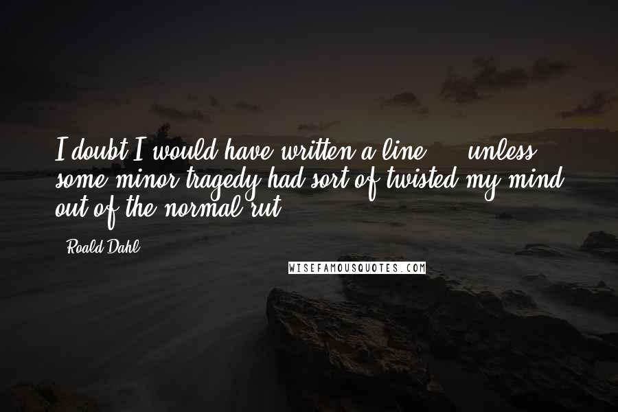 Roald Dahl Quotes: I doubt I would have written a line ... unless some minor tragedy had sort of twisted my mind out of the normal rut.