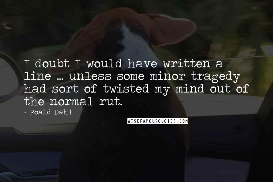 Roald Dahl Quotes: I doubt I would have written a line ... unless some minor tragedy had sort of twisted my mind out of the normal rut.