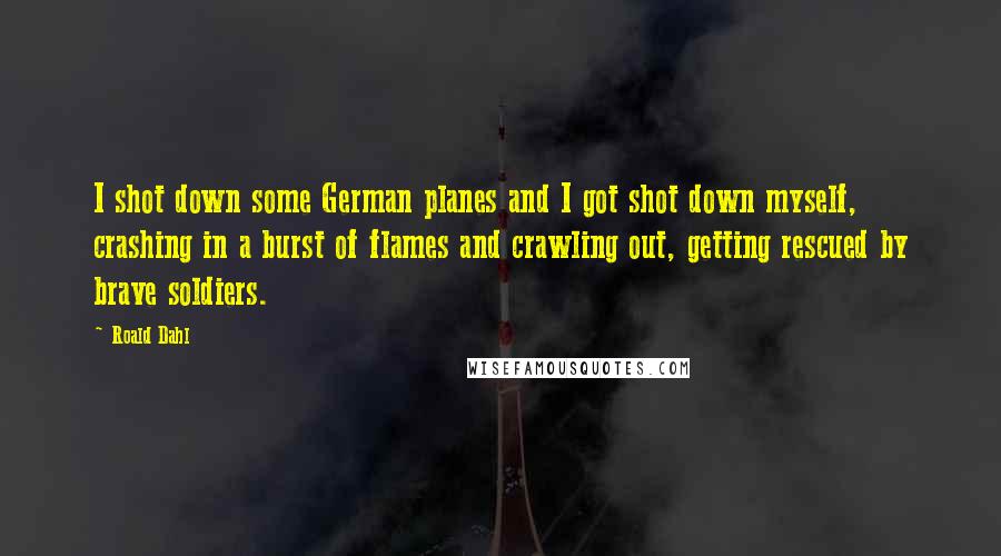 Roald Dahl Quotes: I shot down some German planes and I got shot down myself, crashing in a burst of flames and crawling out, getting rescued by brave soldiers.