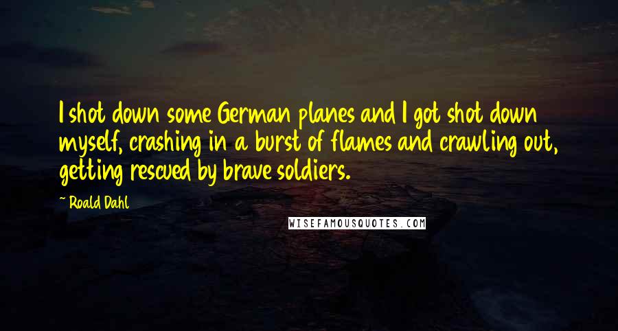 Roald Dahl Quotes: I shot down some German planes and I got shot down myself, crashing in a burst of flames and crawling out, getting rescued by brave soldiers.