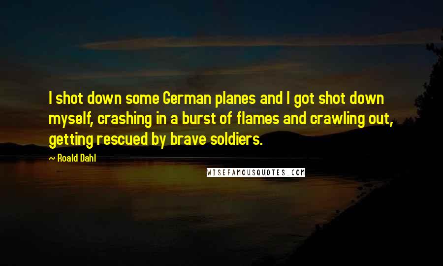 Roald Dahl Quotes: I shot down some German planes and I got shot down myself, crashing in a burst of flames and crawling out, getting rescued by brave soldiers.