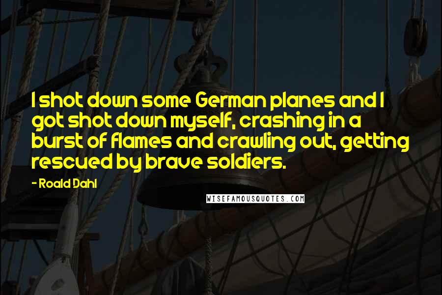 Roald Dahl Quotes: I shot down some German planes and I got shot down myself, crashing in a burst of flames and crawling out, getting rescued by brave soldiers.