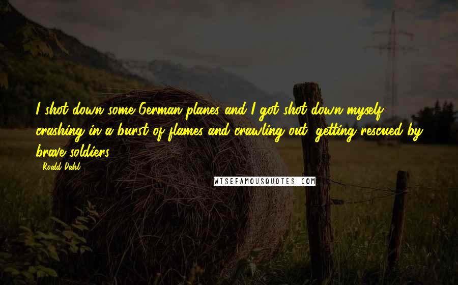 Roald Dahl Quotes: I shot down some German planes and I got shot down myself, crashing in a burst of flames and crawling out, getting rescued by brave soldiers.
