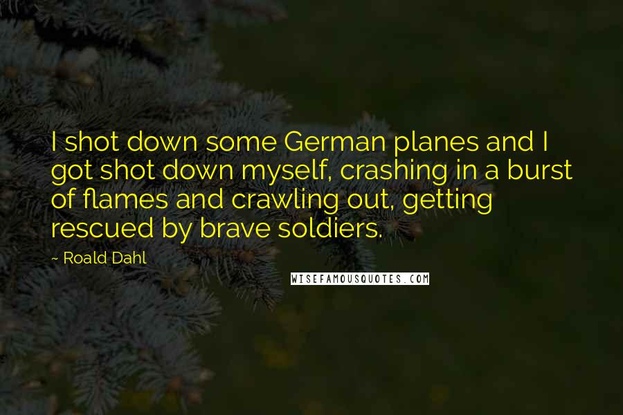 Roald Dahl Quotes: I shot down some German planes and I got shot down myself, crashing in a burst of flames and crawling out, getting rescued by brave soldiers.