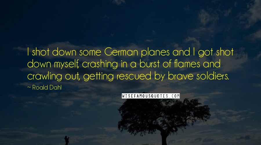 Roald Dahl Quotes: I shot down some German planes and I got shot down myself, crashing in a burst of flames and crawling out, getting rescued by brave soldiers.