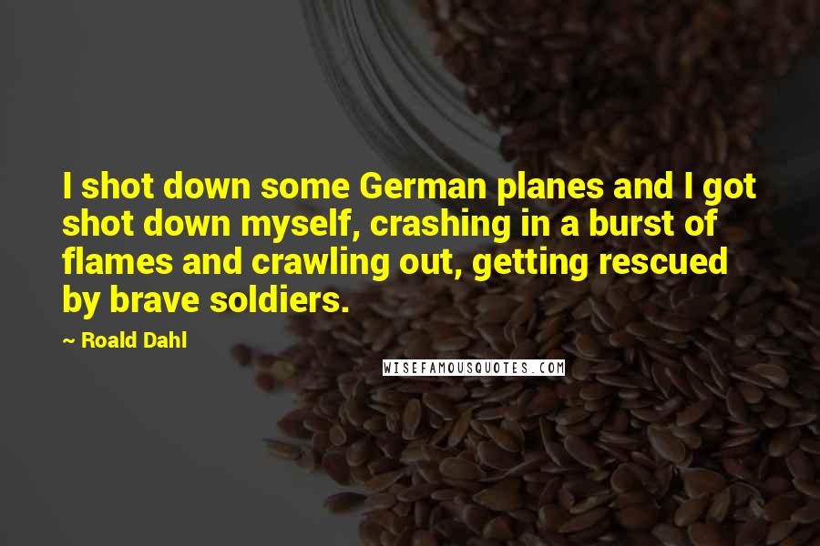 Roald Dahl Quotes: I shot down some German planes and I got shot down myself, crashing in a burst of flames and crawling out, getting rescued by brave soldiers.