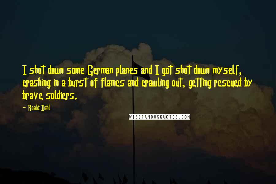 Roald Dahl Quotes: I shot down some German planes and I got shot down myself, crashing in a burst of flames and crawling out, getting rescued by brave soldiers.