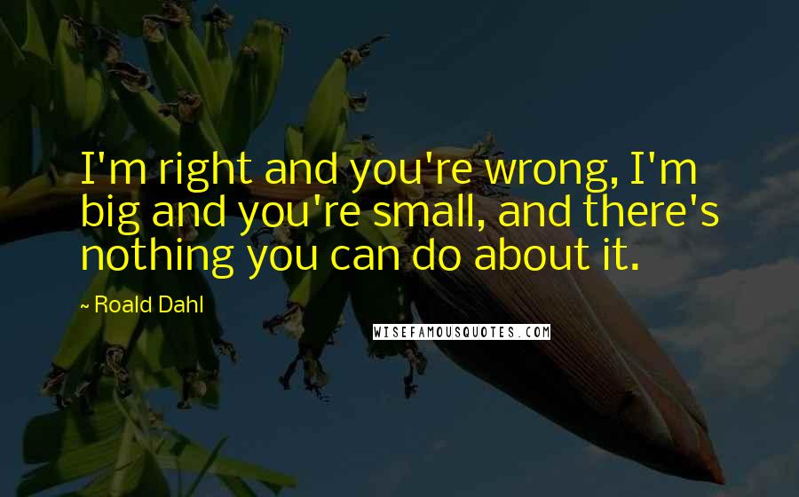 Roald Dahl Quotes: I'm right and you're wrong, I'm big and you're small, and there's nothing you can do about it.